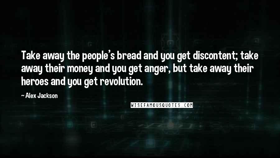 Alex Jackson Quotes: Take away the people's bread and you get discontent; take away their money and you get anger, but take away their heroes and you get revolution.