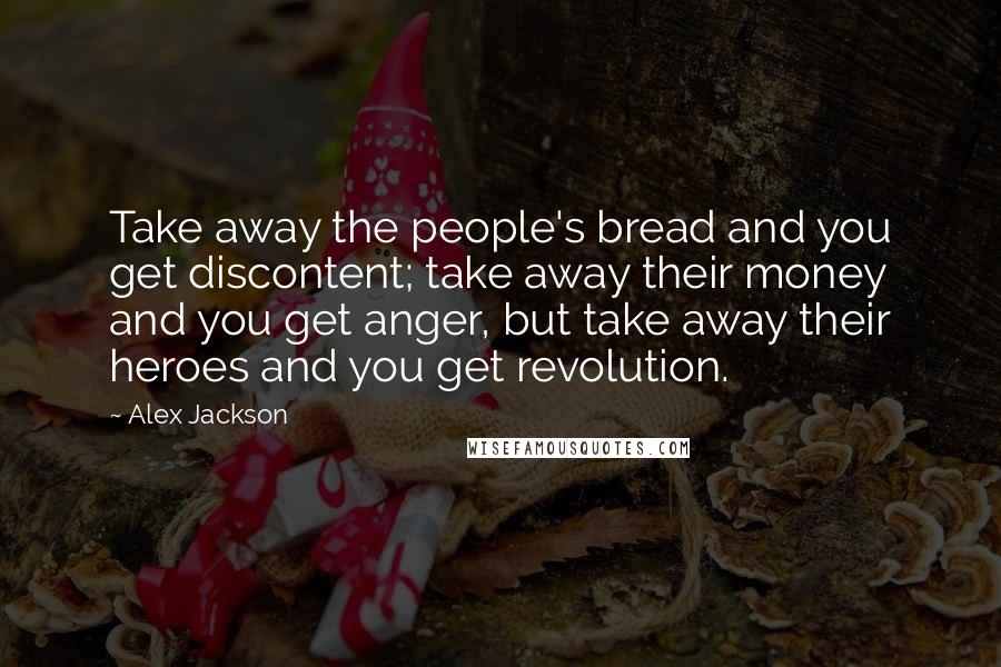 Alex Jackson Quotes: Take away the people's bread and you get discontent; take away their money and you get anger, but take away their heroes and you get revolution.