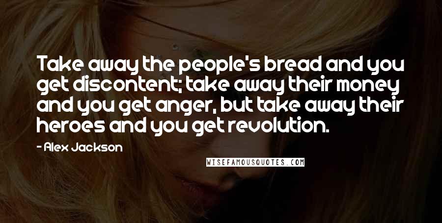 Alex Jackson Quotes: Take away the people's bread and you get discontent; take away their money and you get anger, but take away their heroes and you get revolution.