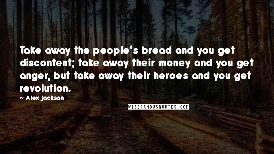 Alex Jackson Quotes: Take away the people's bread and you get discontent; take away their money and you get anger, but take away their heroes and you get revolution.