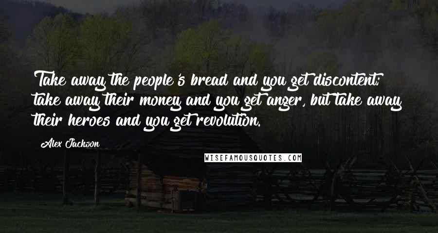 Alex Jackson Quotes: Take away the people's bread and you get discontent; take away their money and you get anger, but take away their heroes and you get revolution.