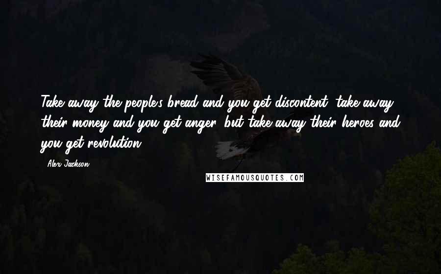 Alex Jackson Quotes: Take away the people's bread and you get discontent; take away their money and you get anger, but take away their heroes and you get revolution.