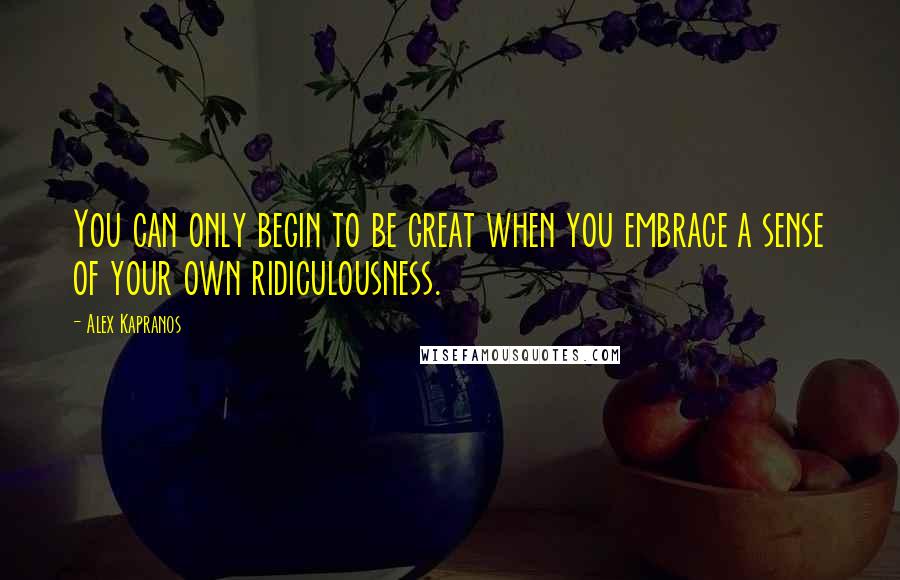 Alex Kapranos Quotes: You can only begin to be great when you embrace a sense of your own ridiculousness.