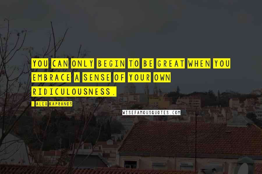Alex Kapranos Quotes: You can only begin to be great when you embrace a sense of your own ridiculousness.