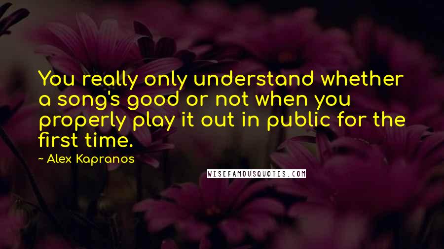 Alex Kapranos Quotes: You really only understand whether a song's good or not when you properly play it out in public for the first time.