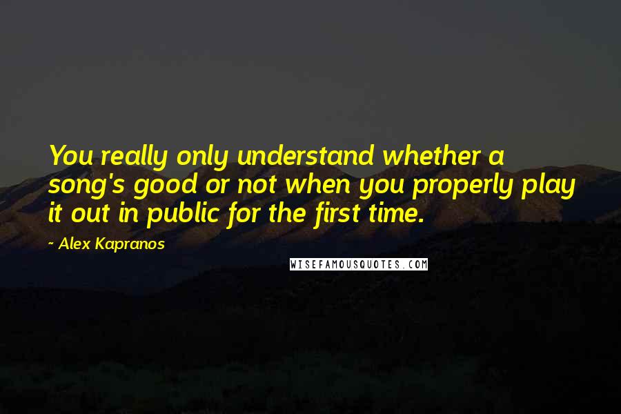 Alex Kapranos Quotes: You really only understand whether a song's good or not when you properly play it out in public for the first time.