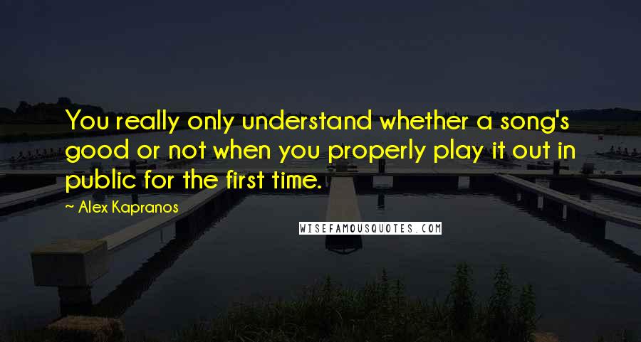 Alex Kapranos Quotes: You really only understand whether a song's good or not when you properly play it out in public for the first time.