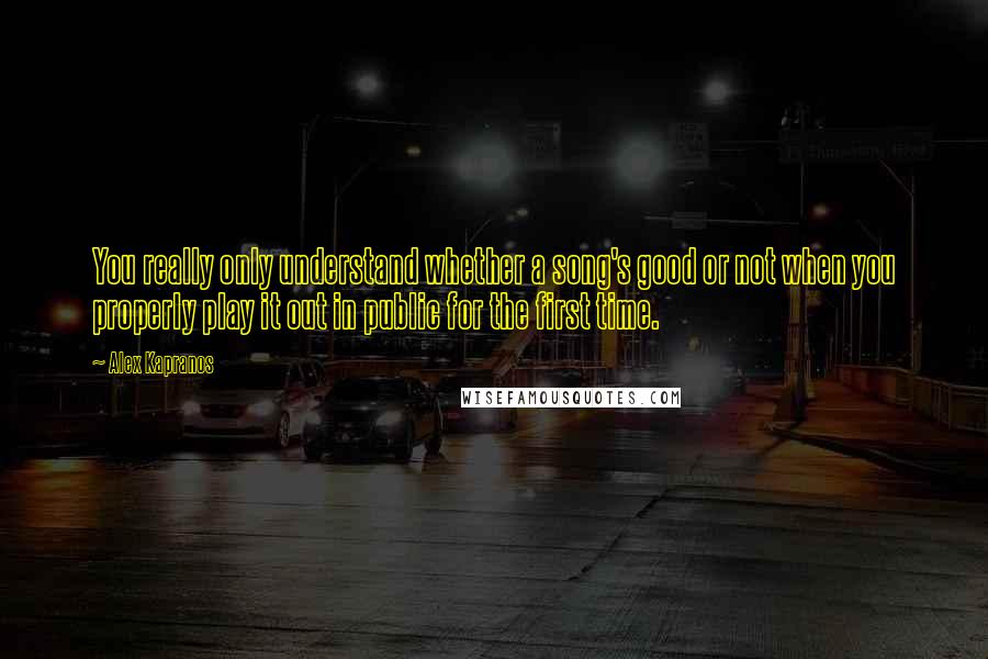 Alex Kapranos Quotes: You really only understand whether a song's good or not when you properly play it out in public for the first time.