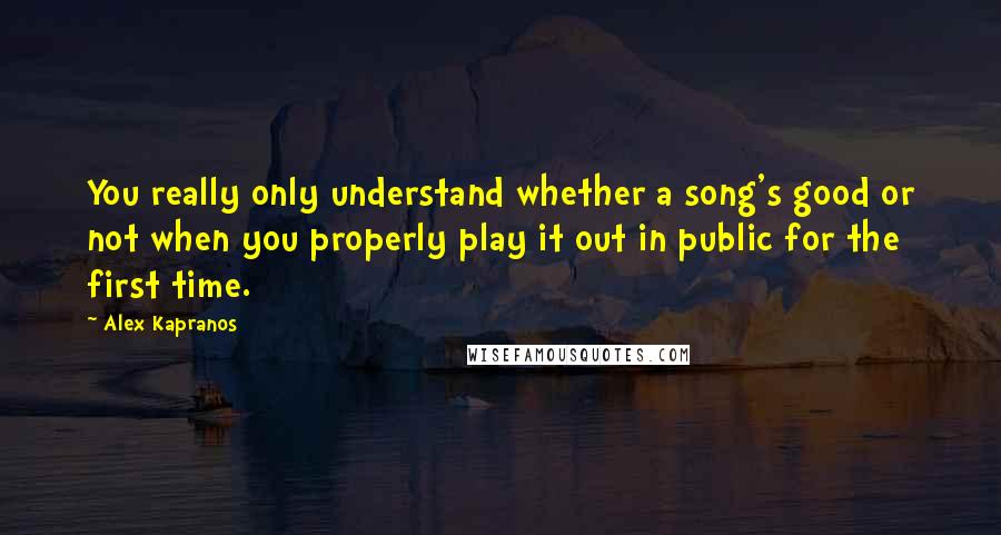 Alex Kapranos Quotes: You really only understand whether a song's good or not when you properly play it out in public for the first time.