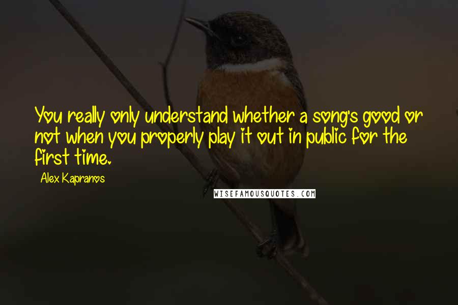 Alex Kapranos Quotes: You really only understand whether a song's good or not when you properly play it out in public for the first time.