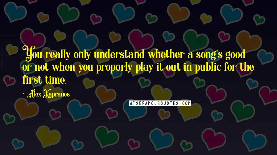 Alex Kapranos Quotes: You really only understand whether a song's good or not when you properly play it out in public for the first time.