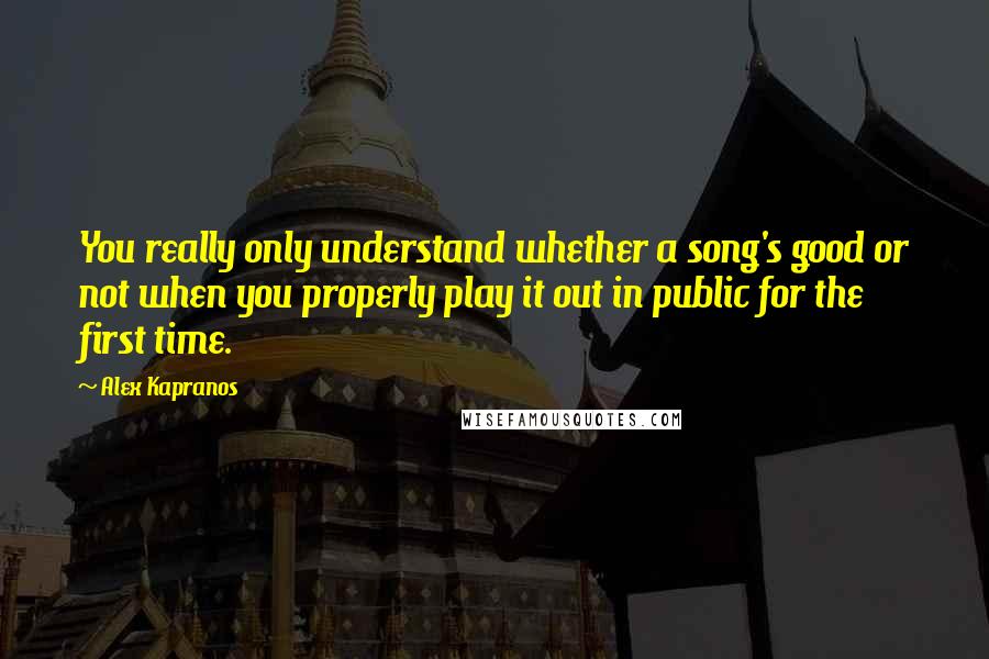 Alex Kapranos Quotes: You really only understand whether a song's good or not when you properly play it out in public for the first time.