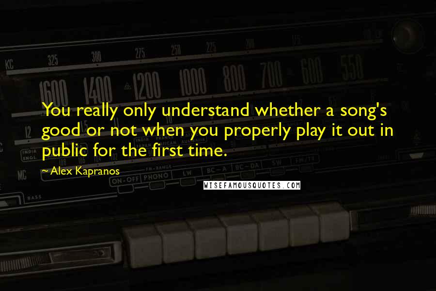 Alex Kapranos Quotes: You really only understand whether a song's good or not when you properly play it out in public for the first time.