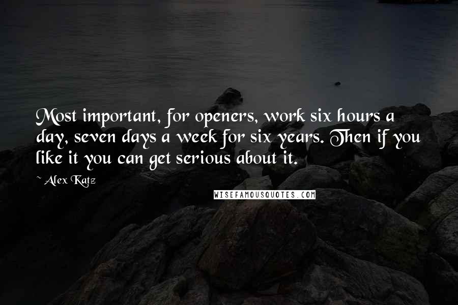 Alex Katz Quotes: Most important, for openers, work six hours a day, seven days a week for six years. Then if you like it you can get serious about it.