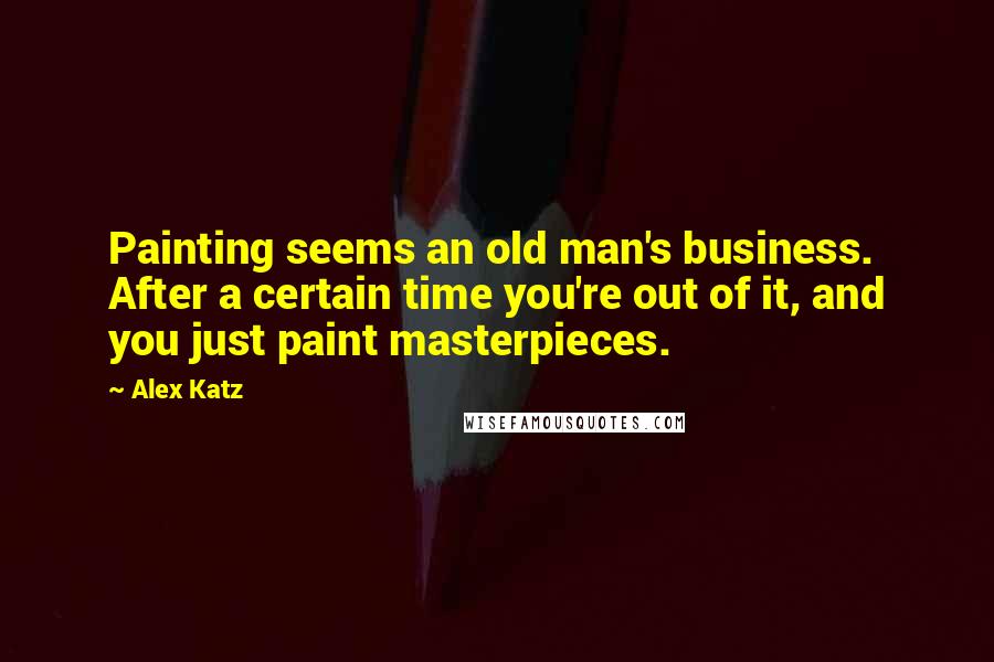 Alex Katz Quotes: Painting seems an old man's business. After a certain time you're out of it, and you just paint masterpieces.