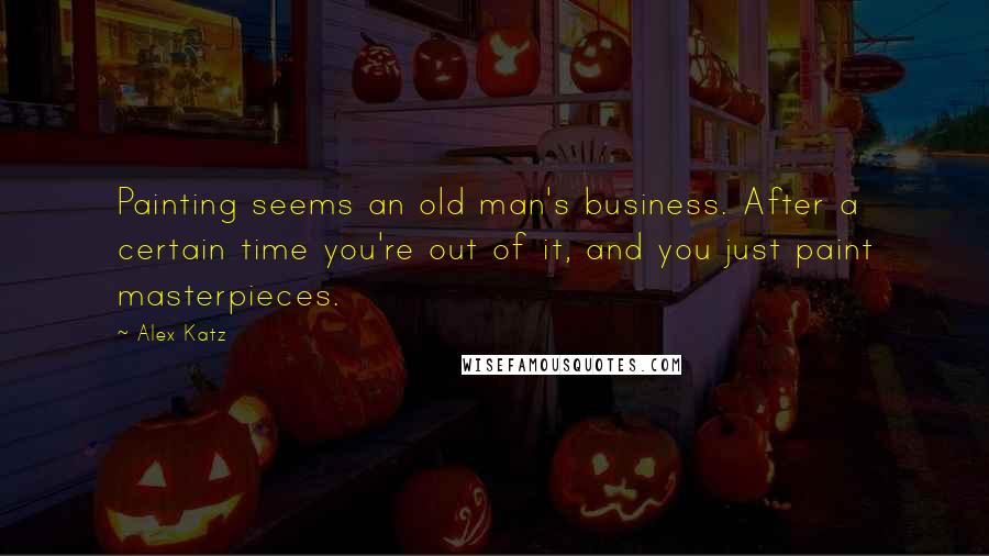 Alex Katz Quotes: Painting seems an old man's business. After a certain time you're out of it, and you just paint masterpieces.