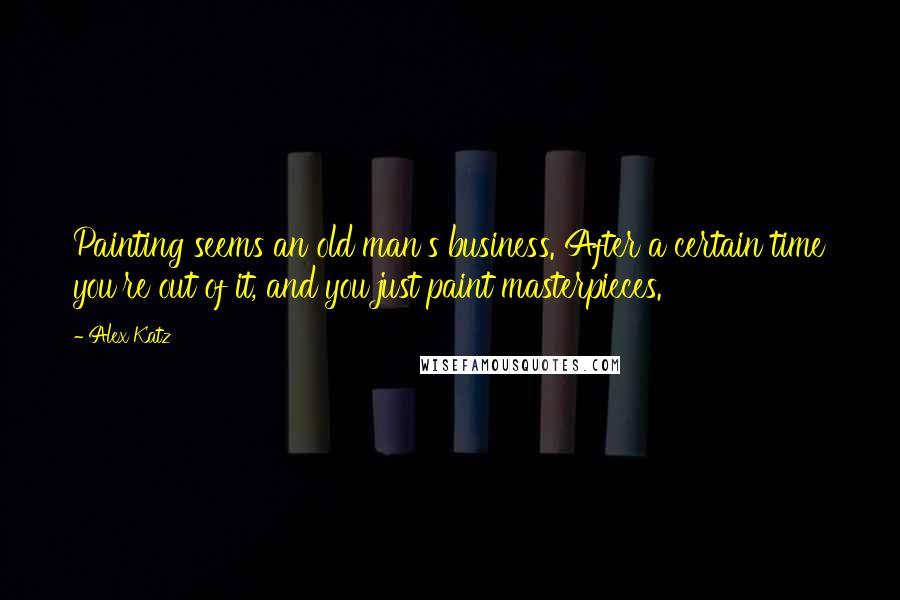 Alex Katz Quotes: Painting seems an old man's business. After a certain time you're out of it, and you just paint masterpieces.