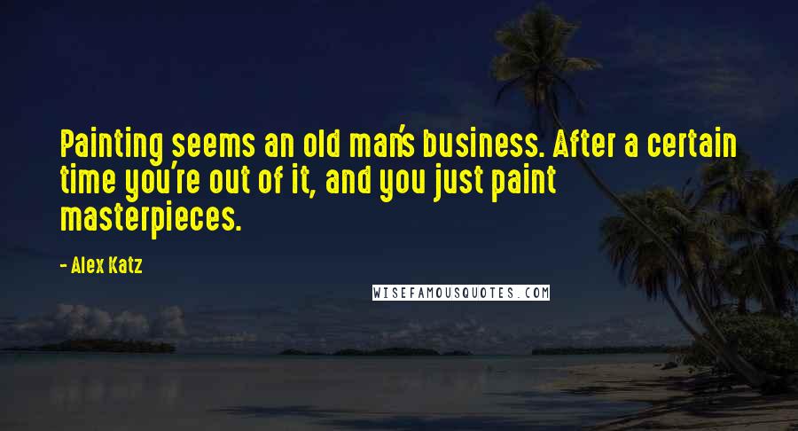 Alex Katz Quotes: Painting seems an old man's business. After a certain time you're out of it, and you just paint masterpieces.
