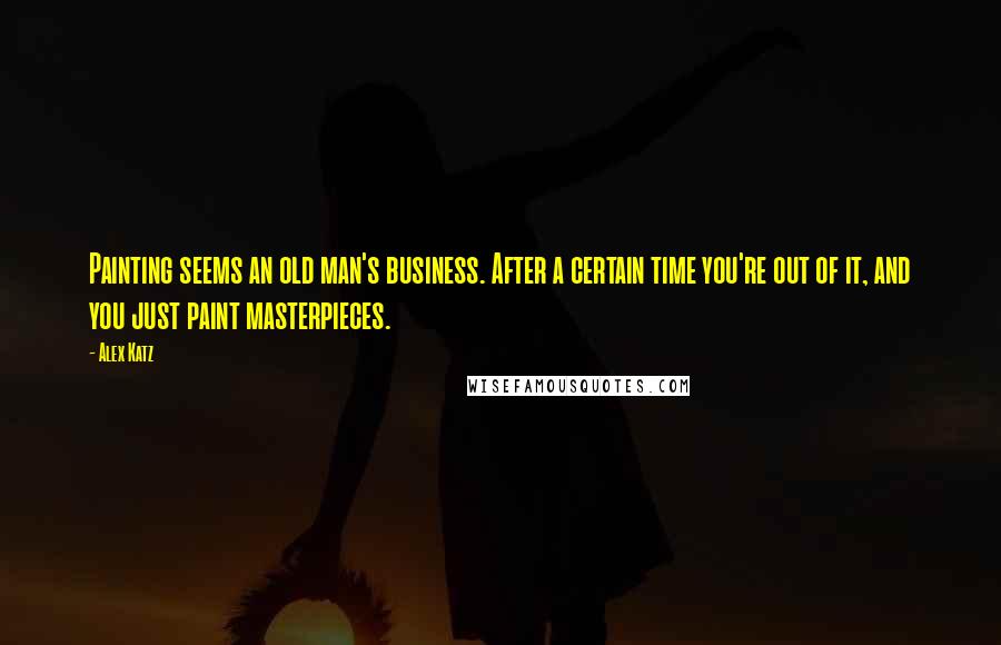 Alex Katz Quotes: Painting seems an old man's business. After a certain time you're out of it, and you just paint masterpieces.