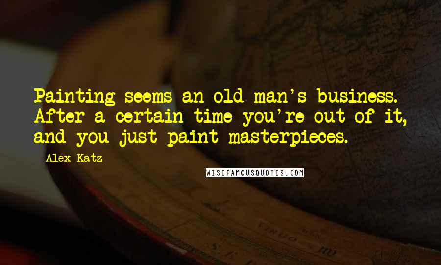 Alex Katz Quotes: Painting seems an old man's business. After a certain time you're out of it, and you just paint masterpieces.