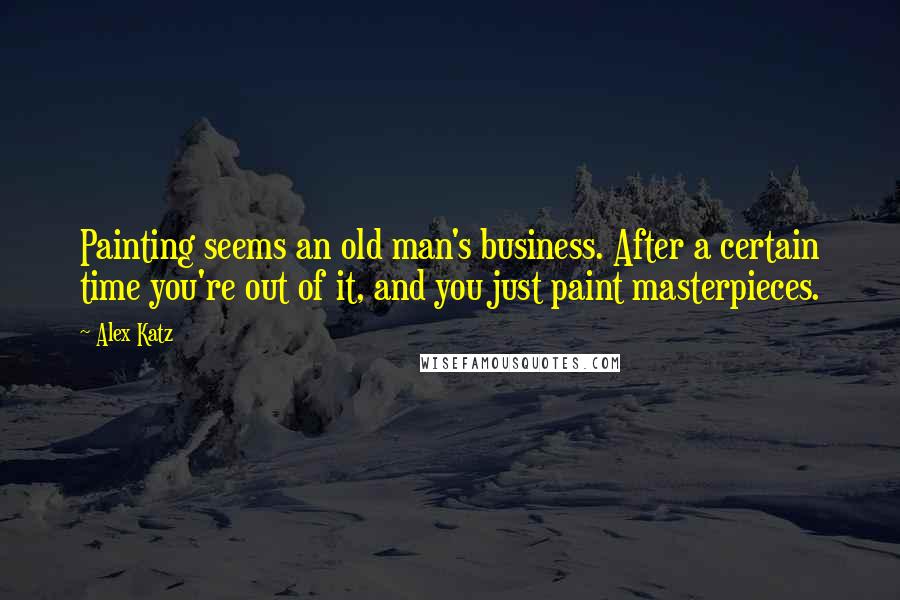 Alex Katz Quotes: Painting seems an old man's business. After a certain time you're out of it, and you just paint masterpieces.