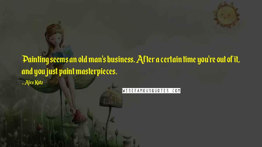 Alex Katz Quotes: Painting seems an old man's business. After a certain time you're out of it, and you just paint masterpieces.