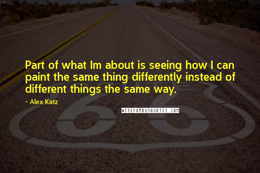 Alex Katz Quotes: Part of what Im about is seeing how I can paint the same thing differently instead of different things the same way.