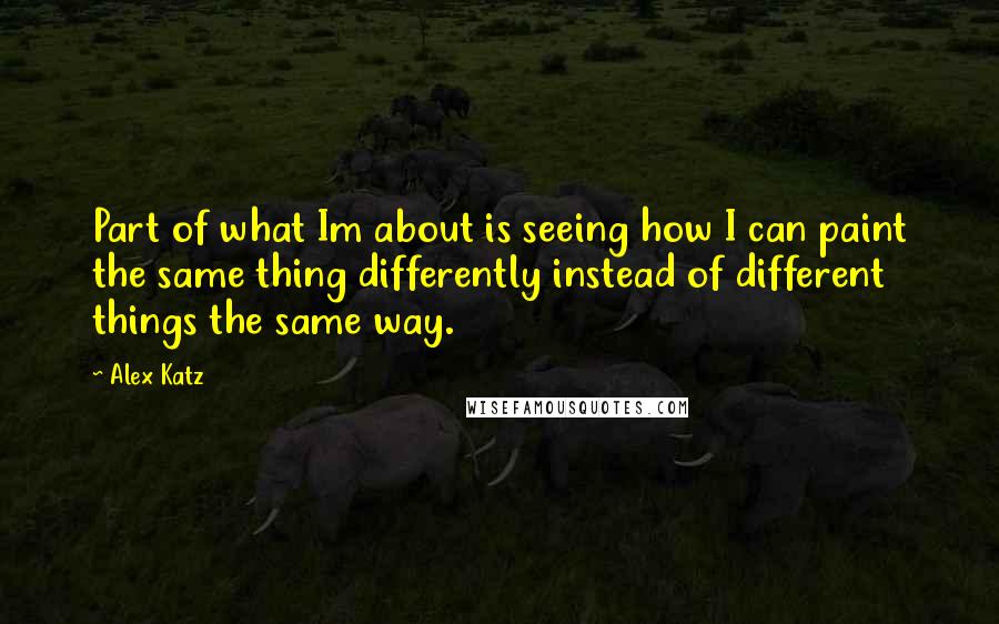 Alex Katz Quotes: Part of what Im about is seeing how I can paint the same thing differently instead of different things the same way.