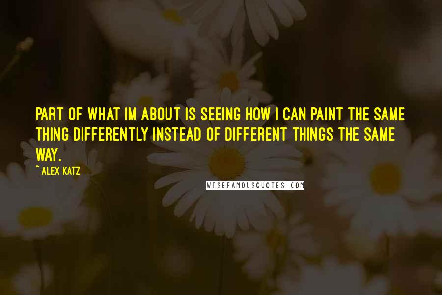 Alex Katz Quotes: Part of what Im about is seeing how I can paint the same thing differently instead of different things the same way.