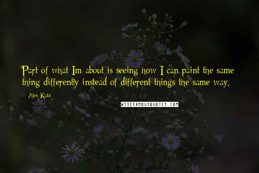 Alex Katz Quotes: Part of what Im about is seeing how I can paint the same thing differently instead of different things the same way.