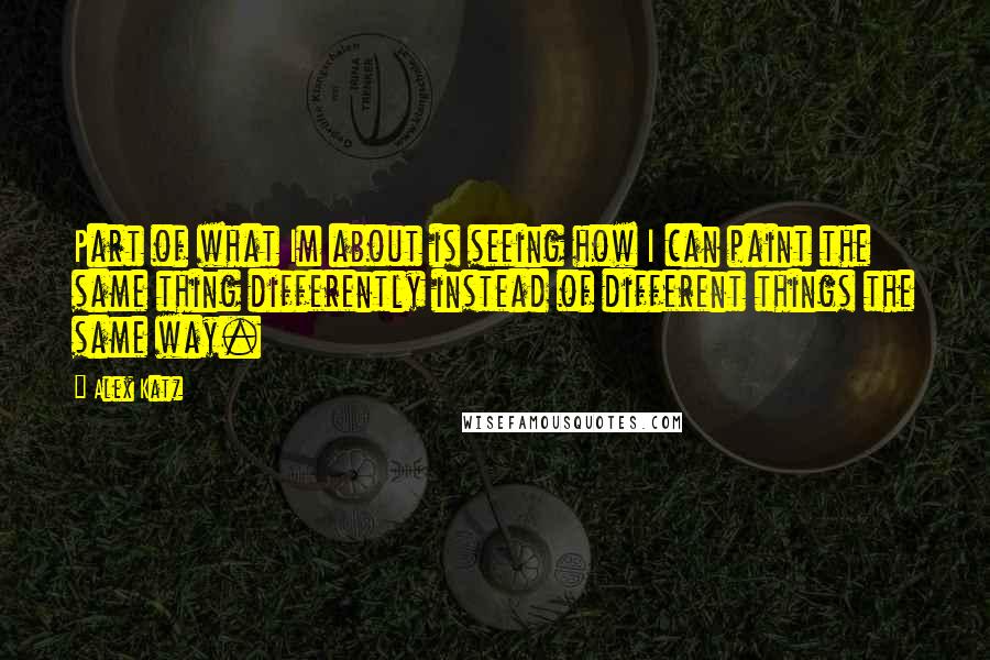 Alex Katz Quotes: Part of what Im about is seeing how I can paint the same thing differently instead of different things the same way.