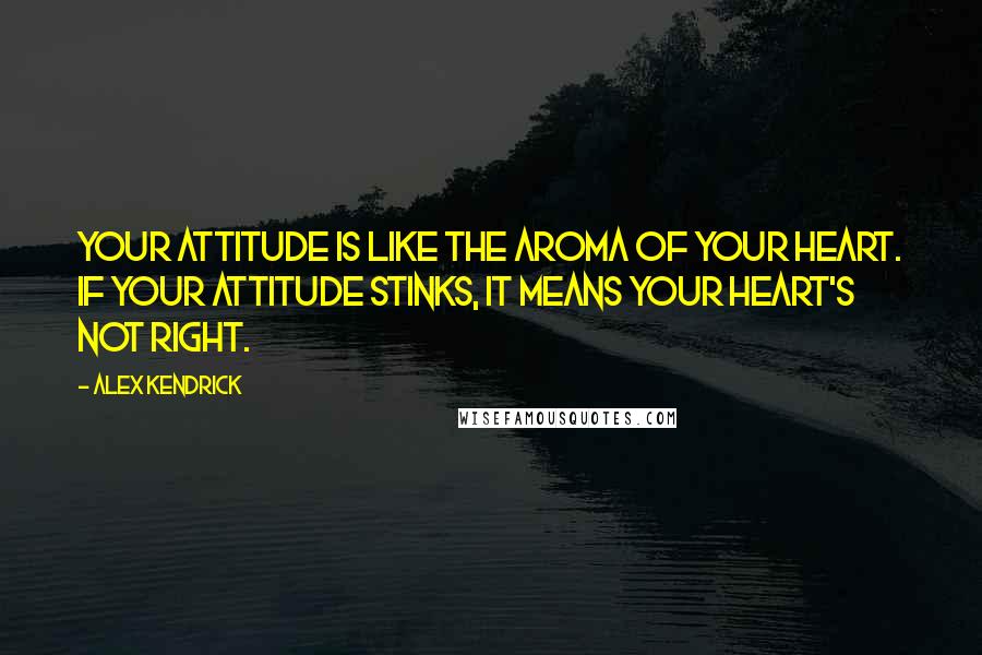 Alex Kendrick Quotes: Your attitude is like the aroma of your heart. If your attitude stinks, it means your heart's not right.