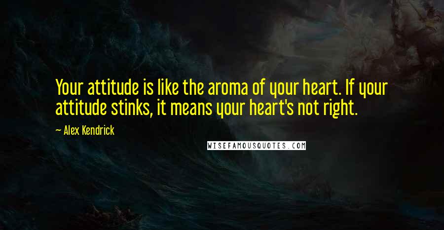 Alex Kendrick Quotes: Your attitude is like the aroma of your heart. If your attitude stinks, it means your heart's not right.