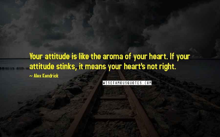 Alex Kendrick Quotes: Your attitude is like the aroma of your heart. If your attitude stinks, it means your heart's not right.