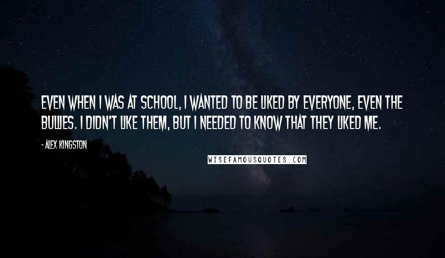 Alex Kingston Quotes: Even when I was at school, I wanted to be liked by everyone, even the bullies. I didn't like them, but I needed to know that they liked me.