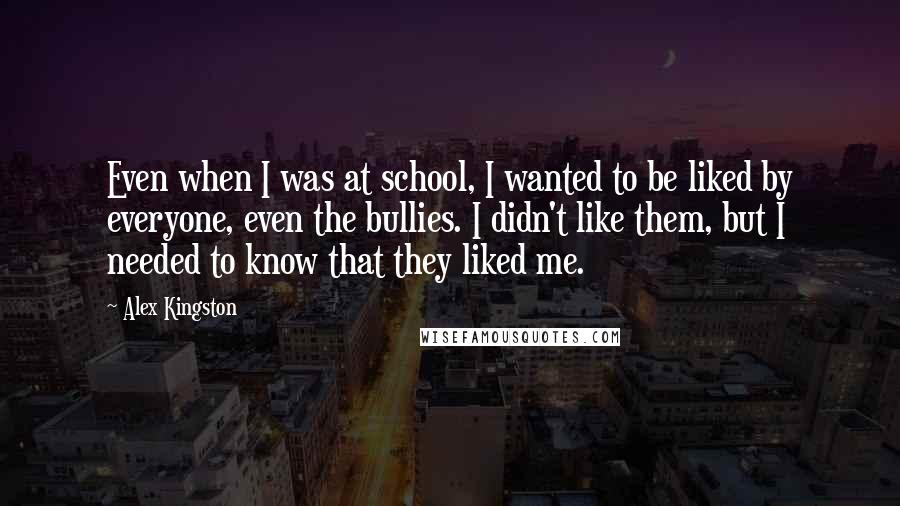 Alex Kingston Quotes: Even when I was at school, I wanted to be liked by everyone, even the bullies. I didn't like them, but I needed to know that they liked me.