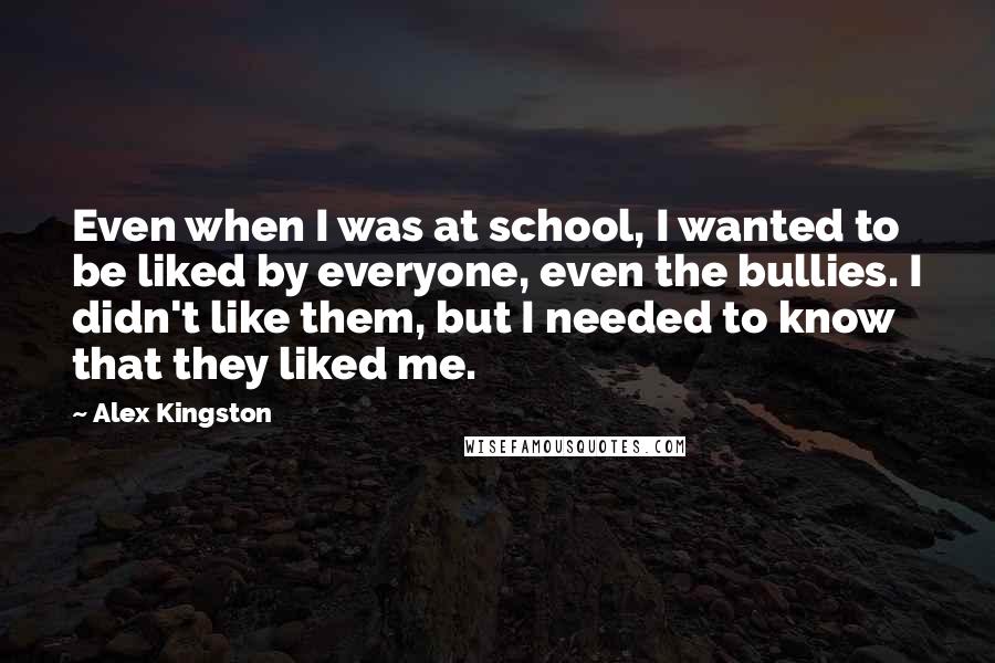 Alex Kingston Quotes: Even when I was at school, I wanted to be liked by everyone, even the bullies. I didn't like them, but I needed to know that they liked me.