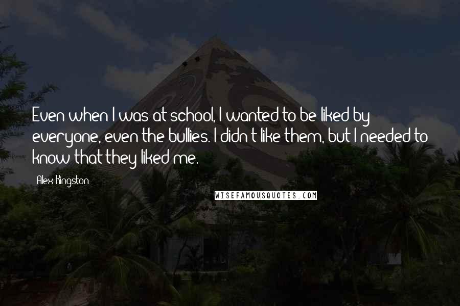 Alex Kingston Quotes: Even when I was at school, I wanted to be liked by everyone, even the bullies. I didn't like them, but I needed to know that they liked me.