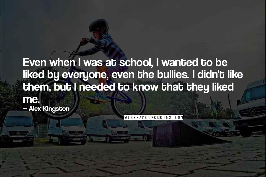 Alex Kingston Quotes: Even when I was at school, I wanted to be liked by everyone, even the bullies. I didn't like them, but I needed to know that they liked me.