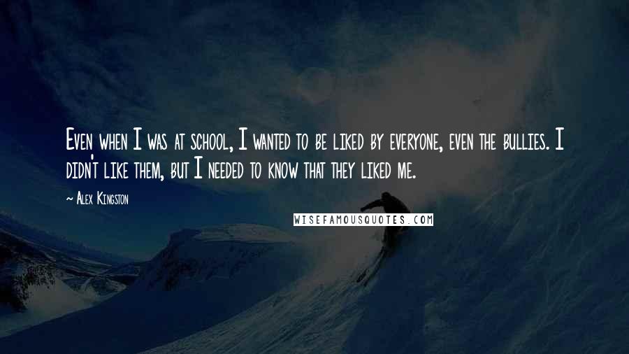 Alex Kingston Quotes: Even when I was at school, I wanted to be liked by everyone, even the bullies. I didn't like them, but I needed to know that they liked me.