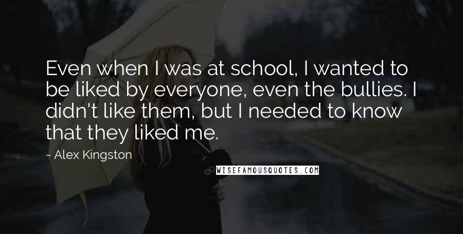 Alex Kingston Quotes: Even when I was at school, I wanted to be liked by everyone, even the bullies. I didn't like them, but I needed to know that they liked me.