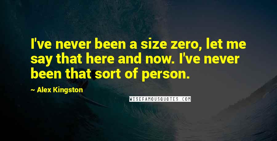Alex Kingston Quotes: I've never been a size zero, let me say that here and now. I've never been that sort of person.
