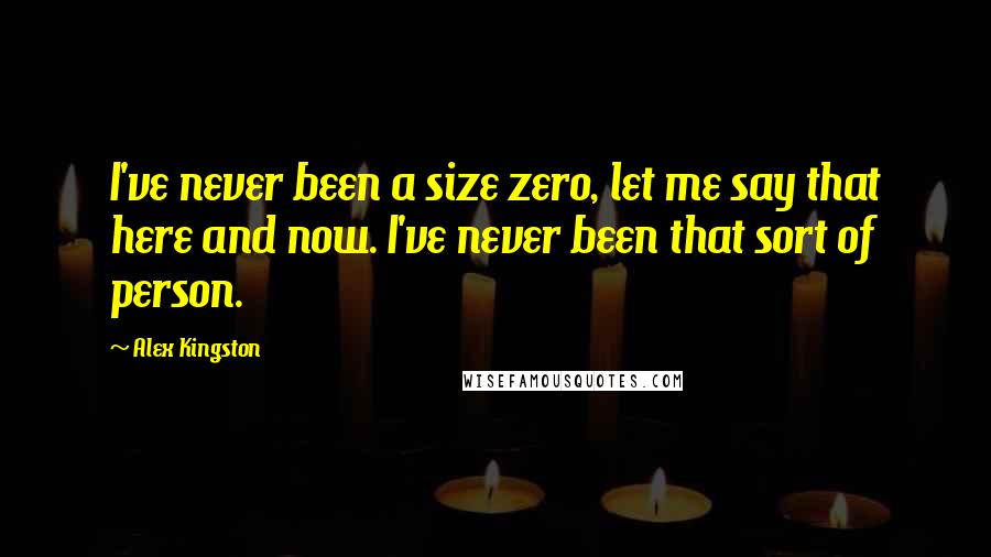 Alex Kingston Quotes: I've never been a size zero, let me say that here and now. I've never been that sort of person.