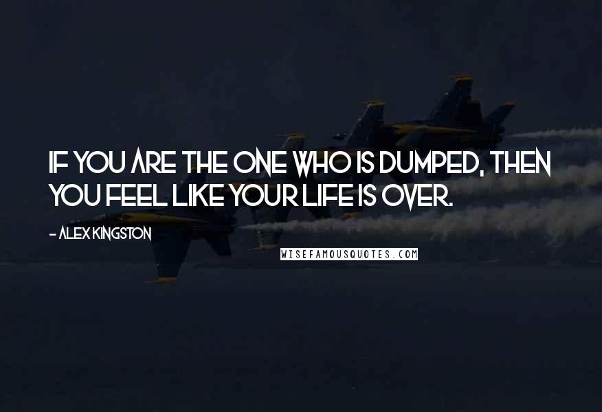 Alex Kingston Quotes: If you are the one who is dumped, then you feel like your life is over.