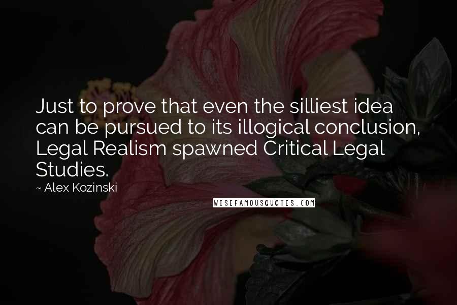 Alex Kozinski Quotes: Just to prove that even the silliest idea can be pursued to its illogical conclusion, Legal Realism spawned Critical Legal Studies.