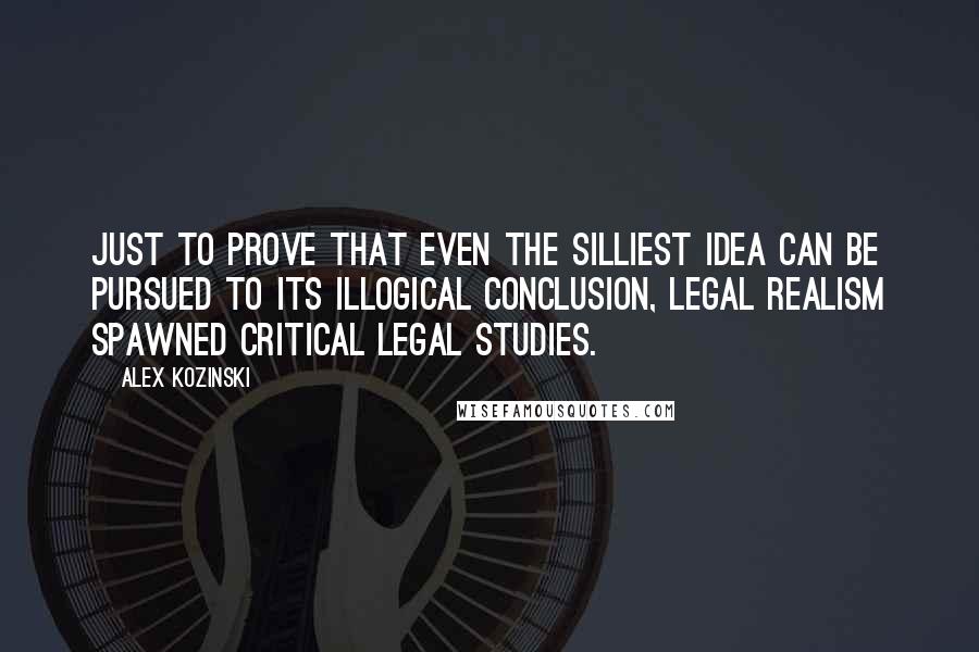 Alex Kozinski Quotes: Just to prove that even the silliest idea can be pursued to its illogical conclusion, Legal Realism spawned Critical Legal Studies.