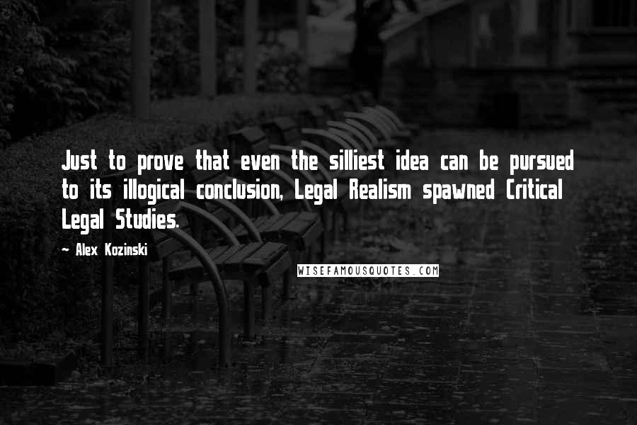 Alex Kozinski Quotes: Just to prove that even the silliest idea can be pursued to its illogical conclusion, Legal Realism spawned Critical Legal Studies.