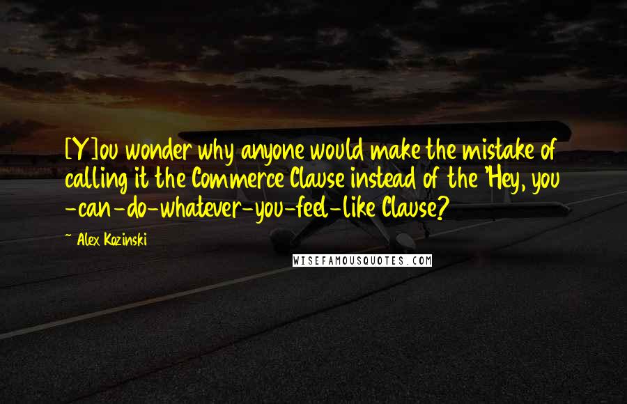 Alex Kozinski Quotes: [Y]ou wonder why anyone would make the mistake of calling it the Commerce Clause instead of the 'Hey, you -can-do-whatever-you-feel-like Clause?