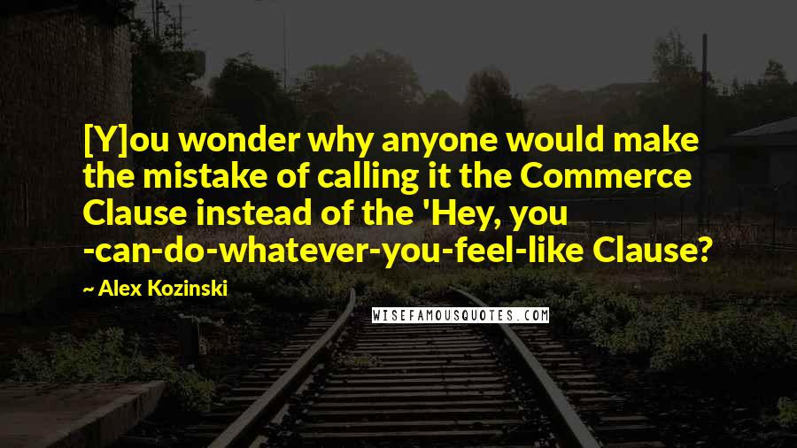 Alex Kozinski Quotes: [Y]ou wonder why anyone would make the mistake of calling it the Commerce Clause instead of the 'Hey, you -can-do-whatever-you-feel-like Clause?