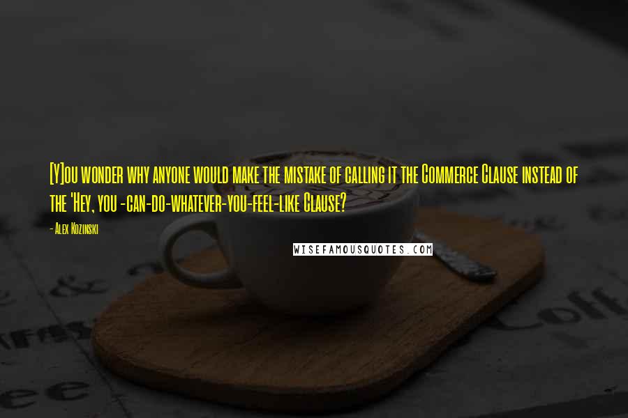 Alex Kozinski Quotes: [Y]ou wonder why anyone would make the mistake of calling it the Commerce Clause instead of the 'Hey, you -can-do-whatever-you-feel-like Clause?